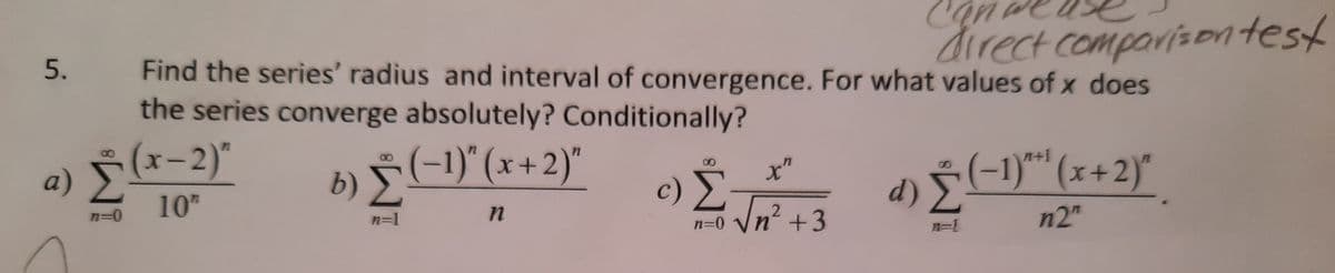 direct comparisorntest
5.
Find the series' radius and interval of convergence. For what values of x does
the series converge absolutely? Conditionally?
a) §(x-2)*
10
b) Š(-1)"(x+2)"
c) Ž
-(-1)*"(x+2)"
x"
n+1
d) Ž
n3D0
n=1
n' +3
n2"
n=0
n=1
