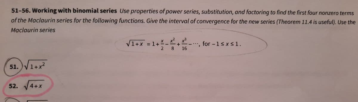 51-56. Working with binomial series Use properties of power series, substitution, and factoring to find the first four nonzero terms
of the Maclaurin series for the following functions. Give the interval of convergence for the new series (Theorem 11.4 is useful). Use the
Maclaurin series
x2 x3
V1+x = 1+ 스
2 8
, for - 1s xs1.
..
16
51. V1+x?
52. 4+x

