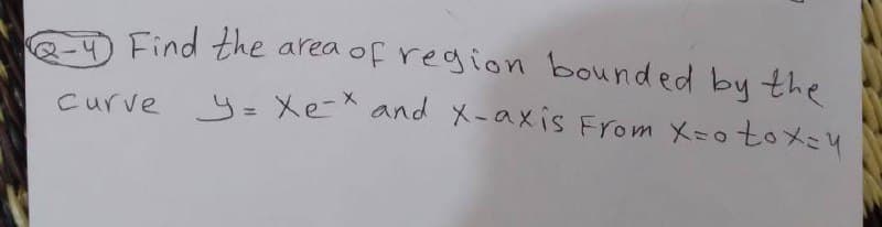 Q- Find the
Curve y= Xe and X -axis From X=otox4
area of region bounded by the
