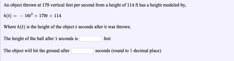 An object thrown at 179 vertical feet per second from a height of 114 ft has a height modeled by,
h(t)16t2 +179t +114
Where h(t) is the height of the object t seconds after it was thrown.
The height of the ball after 1 seconds is
The object will hit the ground after
feet
seconds (round to 1 decimal place)
