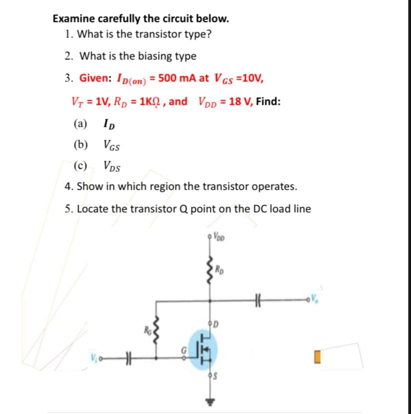 Examine carefully the circuit below.
1. What is the transistor type?
2. What is the biasing type
3. Given: Ip(on) = 500 mA at VGS =10V,
Vr = 1V, Rp = 1KN,
and VDp = 18 V, Find:
(a)
Ip
(b) VGs
(c)
Vps
4. Show in which region the transistor operates.
5. Locate the transistor Q point on the DC load line
VoD
OD
Ro

