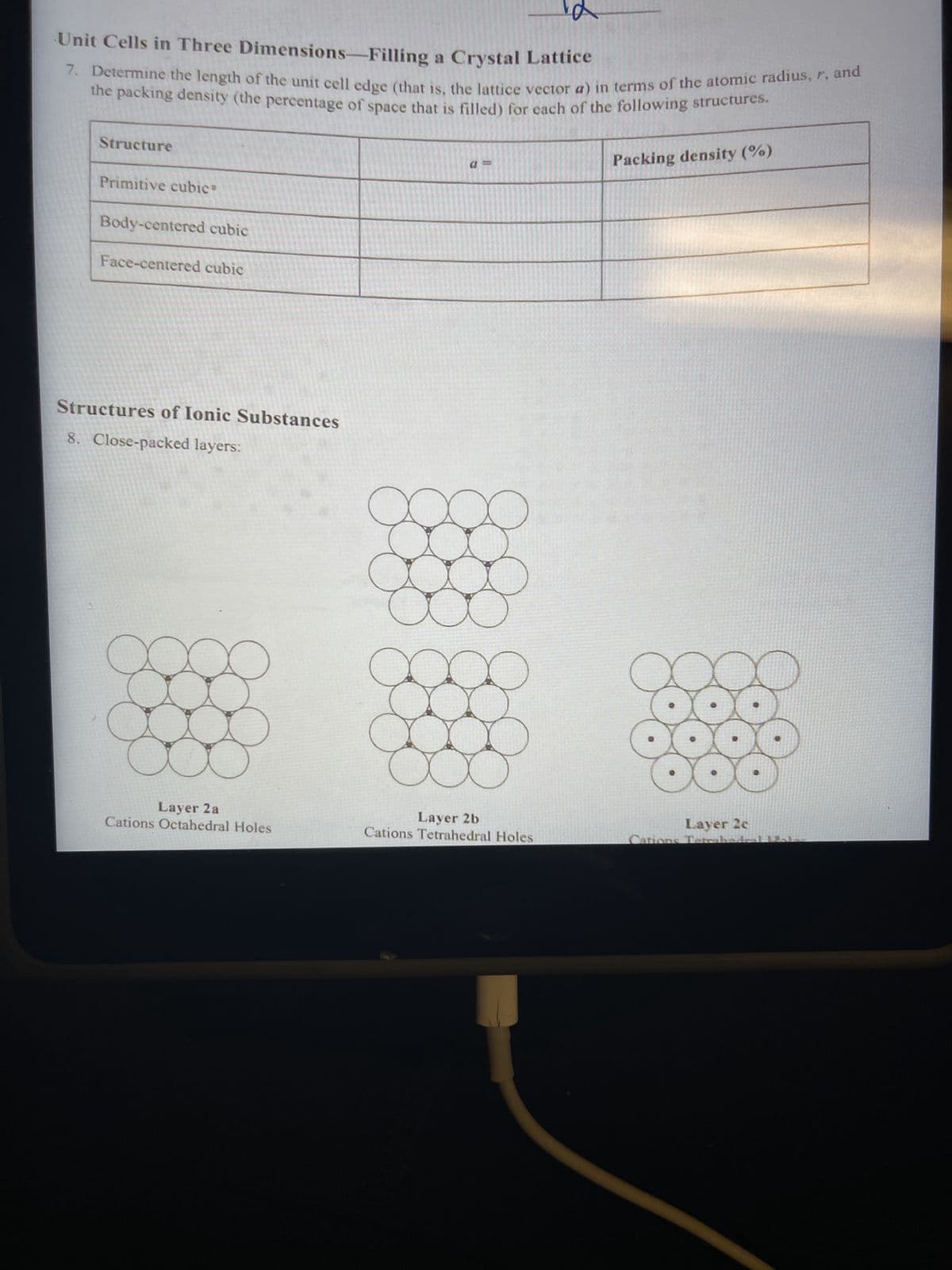 Unit Cells in Three Dimensions-Filling a Crystal Lattice
7. Determine the length of the unit cell edge (that is, the lattice vector a) in terms of the atomic radius, r, and
the packing density (the percentage of space that is filled) for each of the following structures.
Structure
Primitive cubic
Body-centered cubic
Face-centered cubic
Structures of Ionic Substances
8. Close-packed layers:
Layer 2 a
Cations Octahedral Holes
au
Layer 2b
Cations Tetrahedral Holes
Packing density (%)
Layer 2c
ations Tatraband