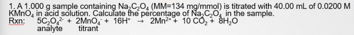 1. A 1.000 g sample containing Na,C,0, (MM=134 mg/mmol) is titrated with 40.00 mL of 0.0200 M
KMNO, in acid solution. Calculate fhe percentage of Na,C,0, in the sample.
5C20,2- + 2MNO, + 16H*
analyte
Rxn:
2MN2+ + 10 CÓ, + 8H,0
titrant
