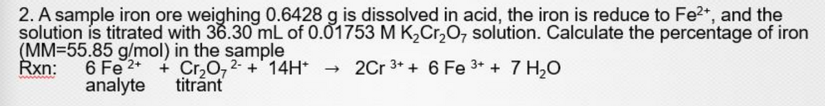 2. A sample iron ore weighing 0.6428 g is dissolved in acid, the iron is reduce to Fe2+, and the
solution is titrated with 36.30 mL of 0.01753 M K,Cr,O, solution. Calculate the percentage of iron
(MM=55.85 g/mol) in the sample
Rxn:
6 Fe 2* + Cr,072- + 14H* → 2Cr 3* + 6 Fe 3* + 7 H20
analyte
titrant
