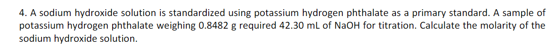 4. A sodium hydroxide solution is standardized using potassium hydrogen phthalate as a primary standard. A sample of
potassium hydrogen phthalate weighing 0.8482 g required 42.30 mL of NaOH for titration. Calculate the molarity of the
sodium hydroxide solution.
