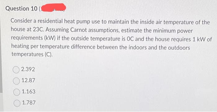 Question 10
Consider a residential heat pump use to maintain the inside air temperature of the
house at 23C. Assuming Carnot assumptions, estimate the minimum power
requirements (kW) if the outside temperature is OC and the house requires 1 kW of
heating per temperature difference between the indoors and the outdoors
temperatures (C).
2.392
12.87
1.163
1.787