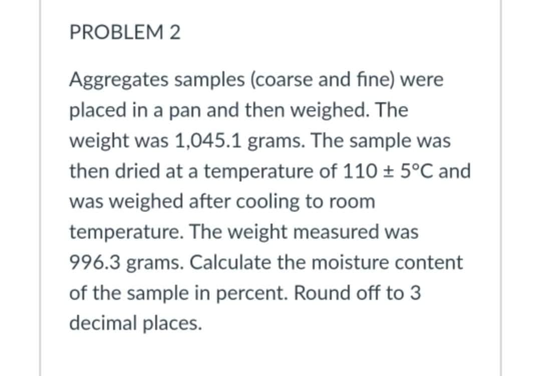 PROBLEM 2
Aggregates samples (coarse and fine) were
placed in a pan and then weighed. The
weight was 1,045.1 grams. The sample was
then dried at a temperature of 110 ± 5°C and
was weighed after cooling to room
temperature. The weight measured was
996.3 grams. Calculate the moisture content
of the sample in percent. Round off to 3
decimal places.
