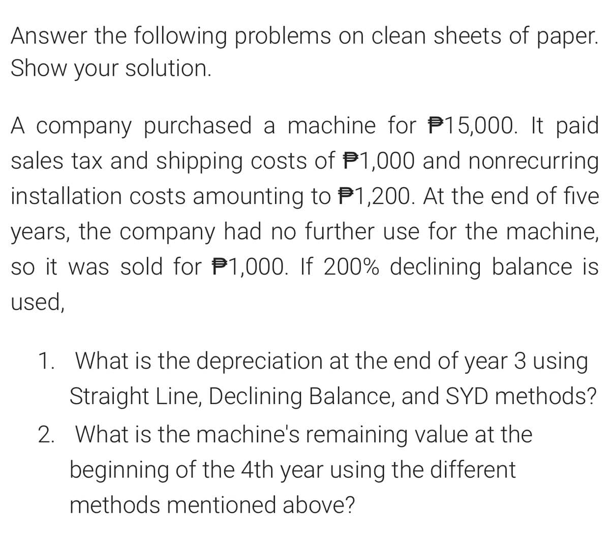 Answer the following problems on clean sheets of paper.
Show your solution.
A company purchased a machine for P15,000. It paid
sales tax and shipping costs of 1,000 and nonrecurring
installation costs amounting to ₹1,200. At the end of five
years, the company had no further use for the machine,
so it was sold for $1,000. If 200% declining balance is
used,
1. What is the depreciation at the end of year 3 using
Straight Line, Declining Balance, and SYD methods?
2. What is the machine's remaining value at the
beginning of the 4th year using the different
methods mentioned above?