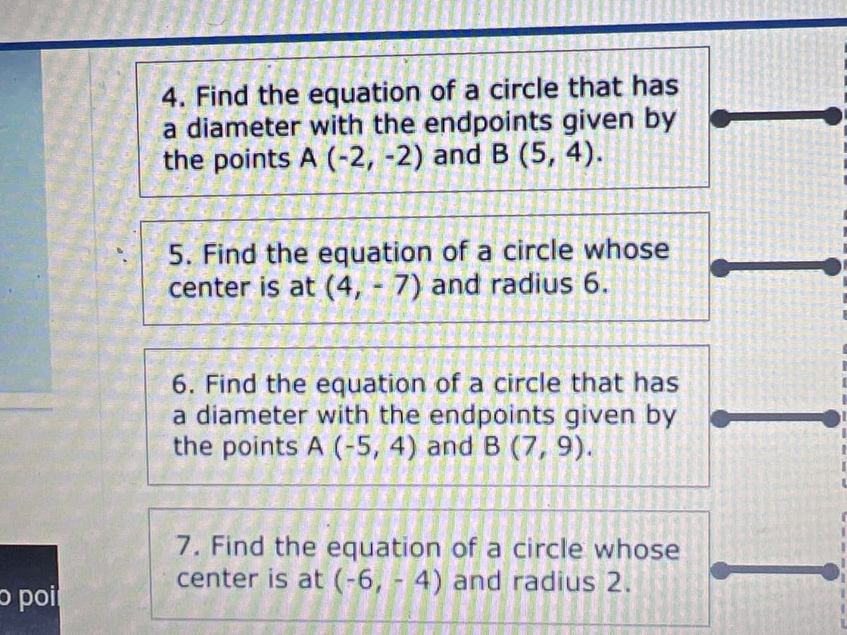 4. Find the equation of a circle that has
a diameter with the endpoints given by
the points A (-2, -2) and B (5, 4).
5. Find the equation of a circle whose
center is at (4, 7) and radius 6.
6. Find the equation of a circle that has
a diameter with the endpoints given by
the points A (-5, 4) and B (7, 9).
7. Find the equation of a circle whose
center is at (-6, - 4) and radius 2.
p poi

