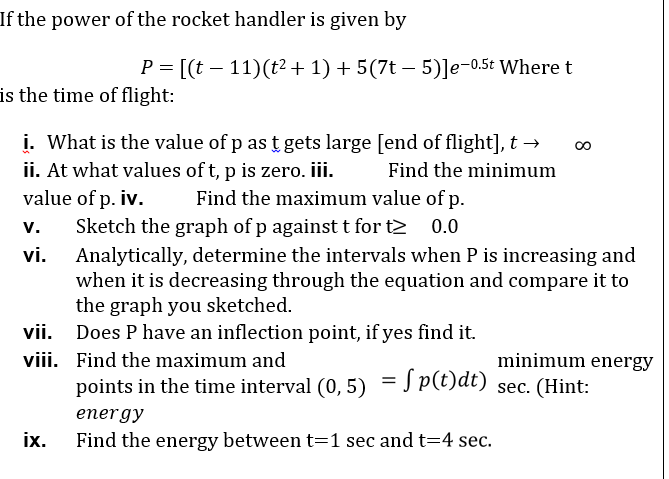 If the power of the rocket handler is given by
P = [(t – 11)(t2 + 1) + 5(7t – 5)]e-0.5t Where t
is the time of flight:
i. What is the value of p as t gets large [end of flight], t →
ii. At what values of t, p is zero. iii.
value of p. iv.
Sketch the graph of p againstt for t2
Find the minimum
Find the maximum value of p.
v.
0.0
Analytically, determine the intervals when P is increasing and
when it is decreasing through the equation and compare it to
the graph you sketched.
vii. Does P have an inflection point, if yes find it.
vi.
viii. Find the maximum and
minimum energy
points in the time interval (0, 5) = J p(t)dt)
sec. (Hint:
energy
ix.
Find the energy between t=1 sec and t=4 sec.
8
