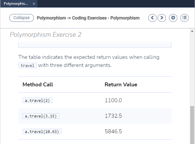 Polymorphis.
Collapse
Polymorphism -> Coding Exercises - Polymorphism
Polymorphism Exercise 2
The table indicates the expected return values when calling
travel with three different arguments.
Method Call
Return Value
a.travel(2)
1100.0
a.travel(3.15)
1732.5
a.travel(10.63)
5846.5
