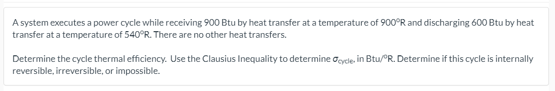 A system executes a power cycle while receiving 900 Btu by heat transfer at a temperature of 900°R and discharging 600 Btu by heat
transfer at a temperature of 540°R. There are no other heat transfers.
Determine the cycle thermal efficiency. Use the Clausius Inequality to determine ocycle, in Btu/°R. Determine if this cycle is internally
reversible, irreversible, or impossible.

