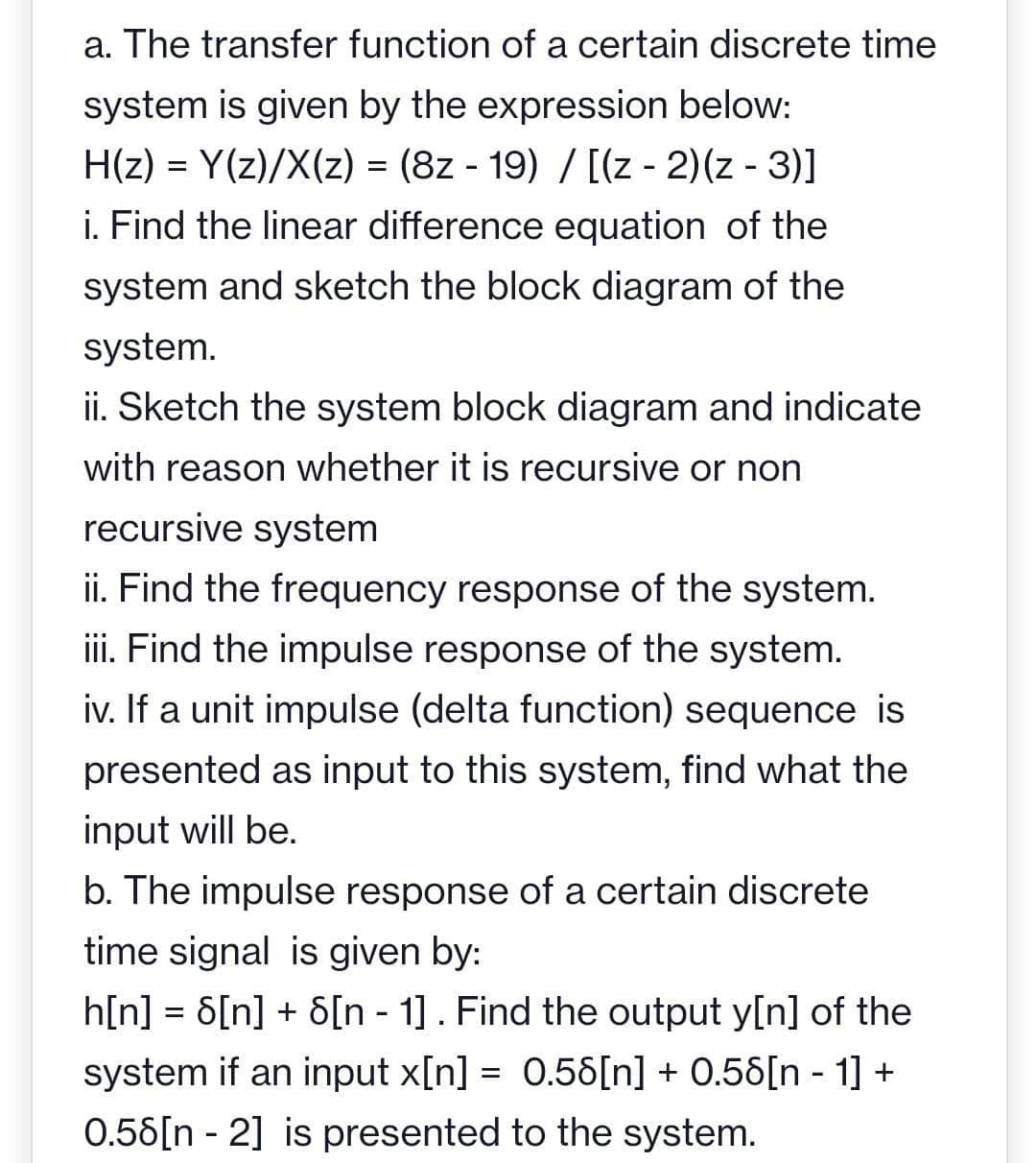 a. The transfer function of a certain discrete time
system is given by the expression below:
H(z) = Y(z)/X(z) = (8z - 19) / [(z-2)(z-3)]
i. Find the linear difference equation of the
system and sketch the block diagram of the
system.
ii. Sketch the system block diagram and indicate
with reason whether it is recursive or non
recursive system
ii. Find the frequency response of the system.
iii. Find the impulse response of the system.
iv. If a unit impulse (delta function) sequence is
presented as input to this system, find what the
input will be.
b. The impulse response of a certain discrete
time signal is given by:
h[n] = 6[n] + 8[n 1] . Find the output y[n] of the
system if an input x[n] = 0.58[n] + 0.58[n 1] +
0.58[n-2] is presented to the system.
-