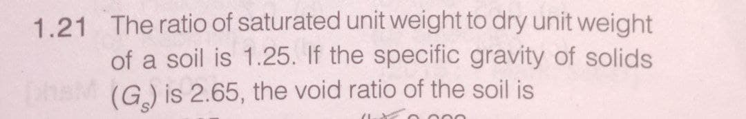 1.21 The ratio of saturated unit weight to dry unit weight
of a soil is 1.25. If the specific gravity of solids
(G) is 2.65, the void ratio of the soil is