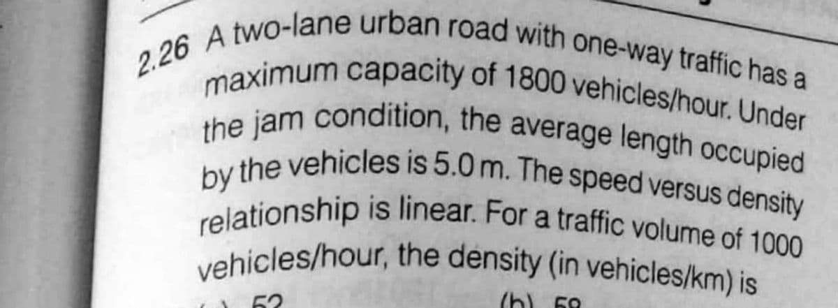 2.26 A two-lane urban road with one-way traffic has a
maximum capacity of 1800 vehicles/hour. Under
vehicles/hour, the density (in vehicles/km) is
relationship is linear. For a traffic volume of 1000
by the vehicles is 5.0 m. The speed versus density
the jam condition, the average length occupied
(h) 68
62
