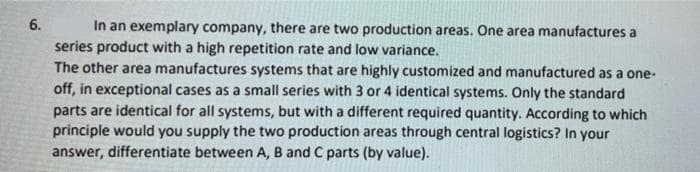 6.
In an exemplary company, there are two production areas. One area manufactures a
series product with a high repetition rate and low variance.
The other area manufactures systems that are highly customized and manufactured as a one-
off, in exceptional cases as a small series with 3 or 4 identical systems. Only the standard
parts are identical for all systems, but with a different required quantity. According to which
principle would you supply the two production areas through central logistics? In your
answer, differentiate between A, B and C parts (by value).