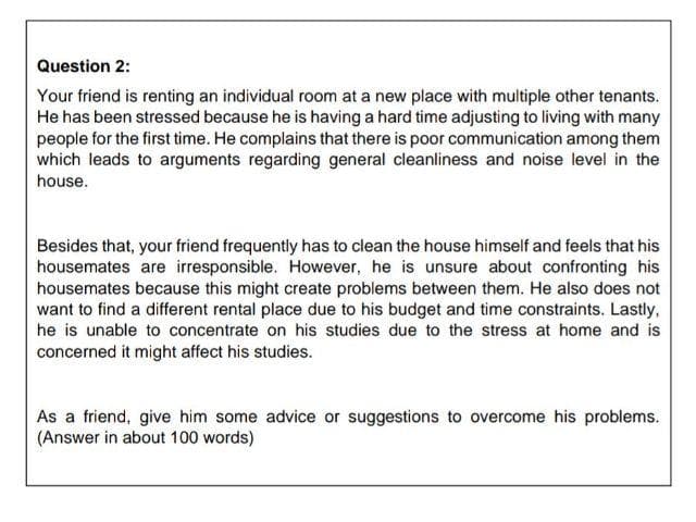 Question 2:
Your friend is renting an individual room at a new place with multiple other tenants.
He has been stressed because he is having a hard time adjusting to living with many
people for the first time. He complains that there is poor communication among them
which leads to arguments regarding general cleanliness and noise level in the
house.
Besides that, your friend frequently has to clean the house himself and feels that his
housemates are irresponsible. However, he is unsure about confronting his
housemates because this might create problems between them. He also does not
want to find a different rental place due to his budget and time constraints. Lastly,
he is unable to concentrate on his studies due to the stress at home and is
concerned it might affect his studies.
As a friend, give him some advice or suggestions to overcome his problems.
(Answer in about 100 words)