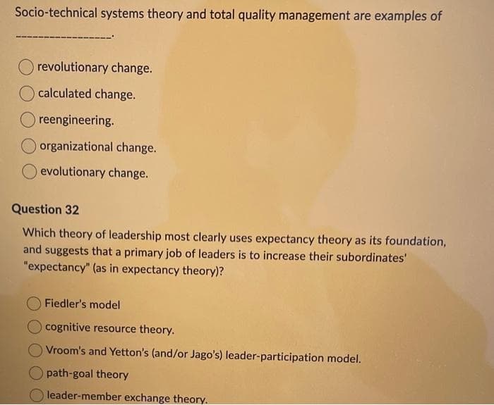 Socio-technical systems theory and total quality management are examples of
revolutionary change.
calculated change.
O reengineering.
O organizational change.
evolutionary change.
Question 32
Which theory of leadership most clearly uses expectancy theory as its foundation,
and suggests that a primary job of leaders is to increase their subordinates'
"expectancy" (as in expectancy theory)?
Fiedler's model
cognitive resource theory.
Vroom's and Yetton's (and/or Jago's) leader-participation model.
path-goal theory
leader-member exchange theory.
