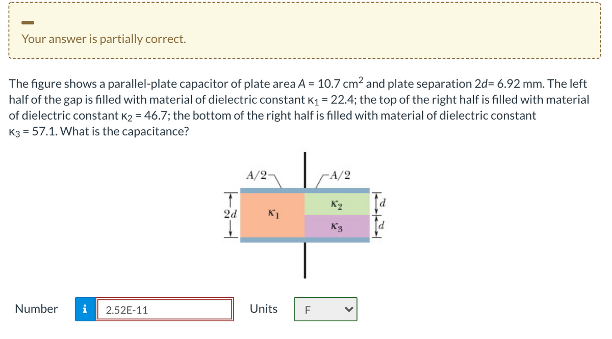 Your answer is partially correct.
The figure shows a parallel-plate capacitor of plate area A = 10.7 cm2 and plate separation 2d= 6.92 mm. The left
half of the gap is filled with material of dielectric constant K1 = 22.4; the top of the right half is filled with material
of dielectric constant K2 = 46.7; the bottom of the right half is filled with material of dielectric constant
K3 = 57.1. What is the capacitance?
A/2-
-A/2
d
2d
K1
Number
i
2.52E-11
Units
F
