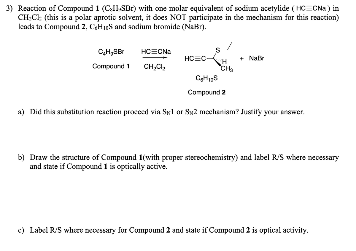 3) Reaction of Compound 1 (C3H9SB1) with one molar equivalent of sodium acetylide ( HC=CNa ) in
CH2CI2 (this is a polar aprotic solvent, it does NOT participate in the mechanism for this reaction)
leads to Compound 2, C6H10S and sodium bromide (NaBr).
C4H9SBr
HCECNA
S-
HCEC-
+ NaBr
Compound 1
CH,Cl,
CH3
C6H10S
Compound 2
a) Did this substitution reaction proceed via SN1 or Sn2 mechanism? Justify your answer.
b) Draw the structure of Compound 1(with proper stereochemistry) and label R/S where necessary
and state if Compound 1 is optically active.
c) Label R/S where necessary for Compound 2 and state if Compound 2 is optical activity.
