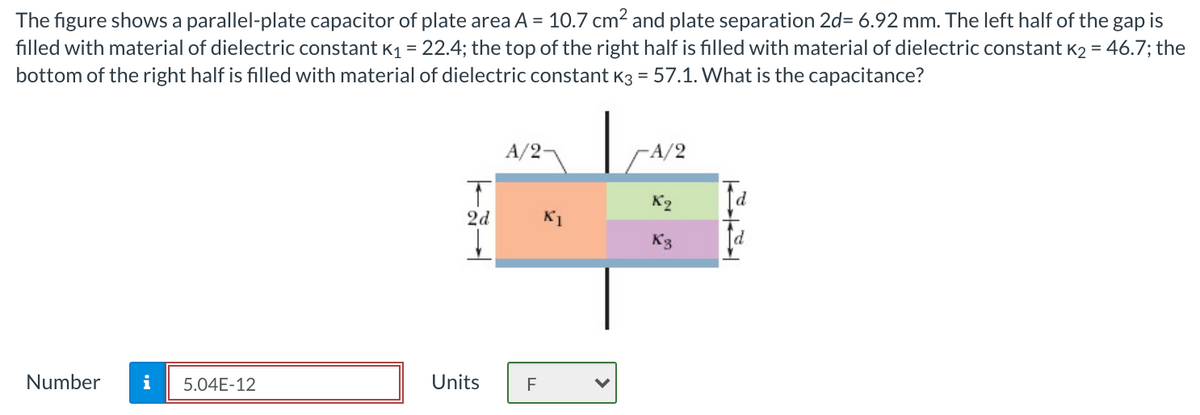 The figure shows a parallel-plate capacitor of plate area A = 10.7 cm? and plate separation 2d= 6.92 mm. The left half of the gap is
filled with material of dielectric constant K1 = 22.4; the top of the right half is filled with material of dielectric constant K2 = 46.7; the
bottom of the right half is filled with material of dielectric constant K3 = 57.1. What is the capacitance?
A/2-
A/2
K2
P.
2d
K1
Number
i
5.04E-12
Units
F
