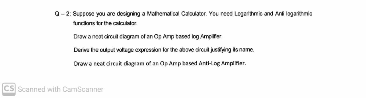 Q– 2: Suppose you are designing a Mathematical Calculator. You need Logarithmic and Anti logarithmic
functions for the calculator.
Draw a neat circuit diagram of an Op Amp based log Amplifier.
Derive the output voltage expression for the above circuit justifying its name.
Draw a neat circuit diagram of an Op Amp based Anti-Log Amplifier.
CS Scanned with CamScanner
