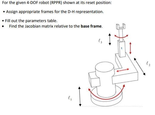 For the given 4-DOF robot (RPPR) shown at its reset position:
• Assign appropriate frames for the D-H representation.
Fill out the parameters table.
• Find the Jacobian matrix relative to the base frame.