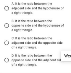 A. It is the ratio between the
adjacent side and the hypotenuse of
a right triangle.
B. It is the ratio between the
O opposite side and the hypotenuse of
a right triangle.
C. It is the ratio between the
adjacent side and the opposite side
of a right triangle.
D. It is the ratio between the
opposite side and the adjacent sid
of a right triangle.
Wec
