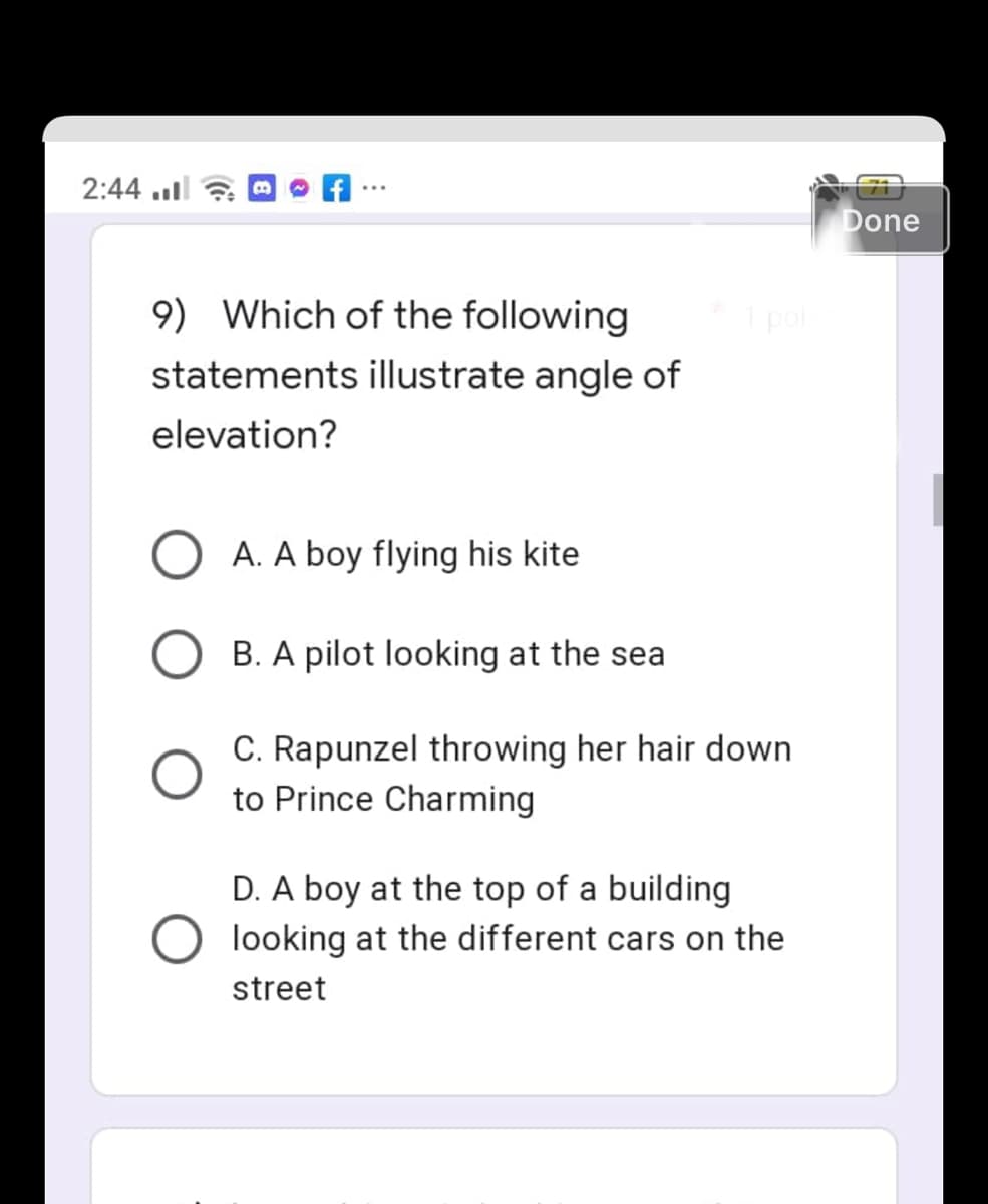 2:44.
9) Which of the following
statements illustrate angle of
elevation?
A. A boy flying his kite
B. A pilot looking at the sea
C. Rapunzel throwing her hair down
to Prince Charming
D. A boy at the top of a building
looking at the different cars on the
street
1 poll
☹
Done