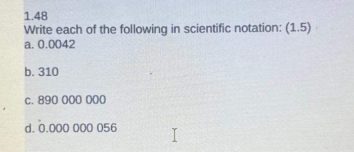 1.48
Write each of the following in scientific notation: (1.5)
a. 0.0042
b. 310
c. 890 000 000
d. 0.000 000 056
I