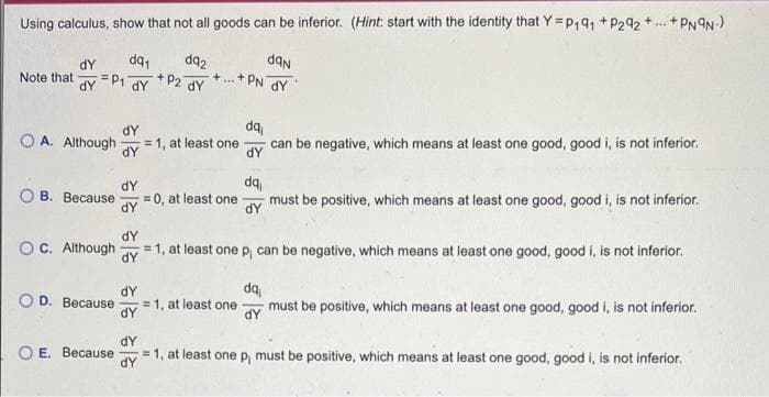 Using calculus, show that not all goods can be inferior. (Hint: start with the identity that Y=P₁91 +P292+...+ PN9N-)
dq₁
dq2
dan
+...+PN DY
+ P2 dy
dy
Note that
dY
dy
P₁
OA. Although
OB. Because
O D. Because
dY
O E. Because
dy
dY
55 55 55
= 1, at least one
dY
= 0, at least one must be positive, which means at least one good, good i, is not inferior.
dY
dY
OC. Although = 1, at least one p, can be negative, which means at least one good, good i, is not inferior.
da
=1, at least one
dy
dy
can be negative, which means at least one good, good i, is not inferior.
dY
dq
dy
da
must be positive, which means at least one good, good i, is not inferior.
dy
=1, at least one p, must be positive, which means at least one good, good i, is not inferior.
dy