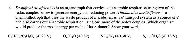 4. Desulfovibrio africanus is an organotroph that carries out anaerobic respiration using two of the
redox couples below to generate energy and reducing power. Thiobacillus denitrificans is a
chemolithotroph that uses the waste product of Desulfovibrio's e transport system as a source of e,
and also carries out anaerobic respiration using one more of the redox couples. Which organism
would produce the most energy per mole of its e donor? Show your work.
C3H4O3/C3H8O3 (-0.28 V)
0₂/H₂O (+0.82)
NO2/N2 (+0.38 V)
S₂O32/H₂S (-0.18 V)
