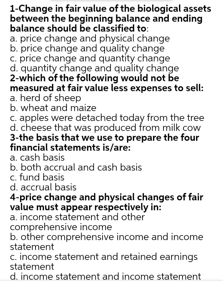 1-Change in fair value of the biological assets
between the beginning balance and ending
balance should be classified to:
a. price change and physical change
b. price change and quality change
c. price change and quantity change
d. quantity change and quality change
2-which of the following would not be
measured at fair value less expenses to sell:
a. herd of sheep
b. wheat and maize
C. apples were detached today from the tree
d. cheese that was produced from milk cow
3-the basis that we use to prepare the four
financial statements is/are:
a. cash basis
b. both accrual and cash basis
c. fund basis
d. accrual basis
4-price change and physical changes of fair
value must appear respectively in:
a. income statement and other
comprehensive income
b. other comprehensive income and income
statement
c. income statement and retained earnings
statement
d. income statement and income statement
