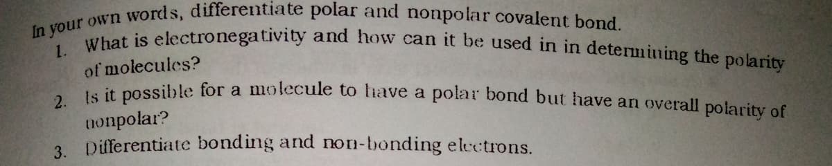 In your own words, differentiate polar and nonpolar covalent bond.
1. What is electronegativity and how can it be used in in determining the polarity
of molecules?
le it possible for a molecule to fiave a polar bond but have an overall polarity of
2.
nonpolar?
3. Differentiate bonding and non-bonding electrons.
