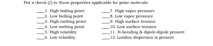 Put a check (/) to those properties applicable for polar molecule.
1. High boiling point
2. Low boiling point
_3. High melting point
4. Low melting point
5. High volatility
6. Low volatility
7. High vapor pressure
_8. Low vapor pressure
9. High surface tension
10. Low surface tension
11. H-bonding & dipole-dipole present
12. London dispersion is present
