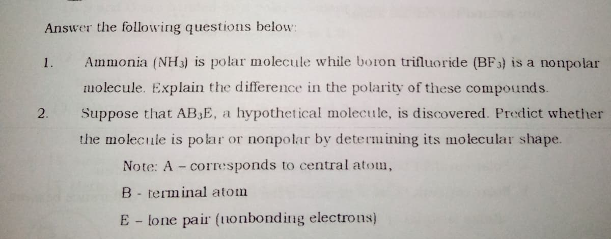 Answer the following questions below:
1.
Ammonia (NH 3) is polar molecule while boron trifluoride (BF3) is a nonpolar
molecule. Explain the difference in the polarity of these compounds.
2.
Suppose that AB3E, a hypothetical molecule, is discovered. Predict whether
the molecule is polar or nonpolar by deternmining its molecular shape.
Note: A - corTesponds to central atom,
B- terminal atom
E - lone pair (tnonbonding electrous)
