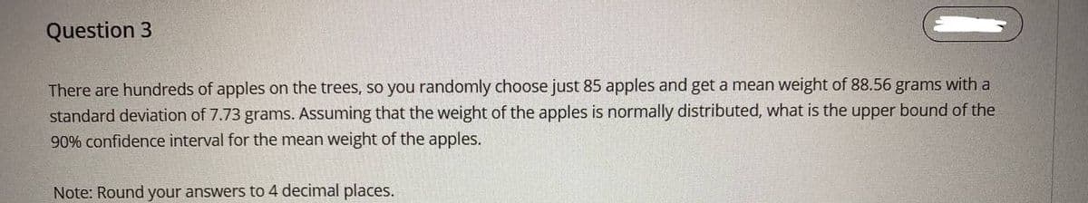 Question 3
There are hundreds of apples on the trees, so you randomly choose just 85 apples and get a mean weight of 88.56 grams with a
standard deviation of 7.73 grams. Assuming that the weight of the apples is normally distributed, what is the upper bound of the
90% confidence interval for the mean weight of the apples.
Note: Round your answers to 4 decimal places.
