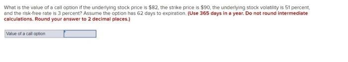 What is the value of a call option if the underlying stock price is $82, the strike price is $90, the underlying stock volatility is 51 percent,
and the risk-free rate is 3 percent? Assume the option has 62 days to expiration. (Use 365 days in a year. Do not round intermediate
calculations. Round your answer to 2 decimal places.)
Value of a call option