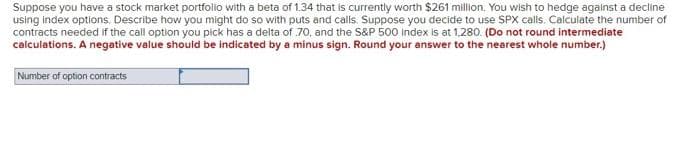 Suppose you have a stock market portfolio with a beta of 1.34 that is currently worth $261 million. You wish to hedge against a decline
using index options. Describe how you might do so with puts and calls. Suppose you decide to use SPX calls. Calculate the number of
contracts needed if the call option you pick has a delta of 70, and the S&P 500 index is at 1,280. (Do not round intermediate
calculations. A negative value should be indicated by a minus sign. Round your answer to the nearest whole number.)
Number of option contracts