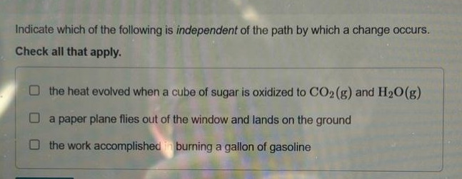 Indicate which of the following is independent of the path by which a change occurs.
Check all that apply.
the heat evolved when a cube of sugar is oxidized to CO2(g) and H₂O(g)
O a paper plane flies out of the window and lands on the ground
the work accomplished in burning a gallon of gasoline