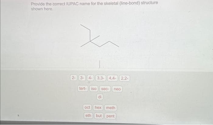Provide the correct IUPAC name for the skeletal (line-bond) structure
shown here.
2-
3- 4- 3,3-4,4- 2,2-
tert- iso
sec- neo
di
oct
hex meth
eth but pent