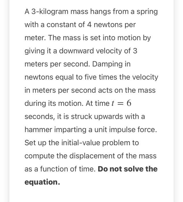 A 3-kilogram mass hangs from a spring
with a constant of 4 newtons per
meter. The mass is set into motion by
giving it a downward velocity of 3
meters per second. Damping in
newtons equal to five times the velocity
in meters per second acts on the mass
during its motion. At time t = 6
seconds, it is struck upwards with a
hammer imparting a unit impulse force.
Set up the initial-value problem to
compute the displacement of the mass
as a function of time. Do not solve the
equation.