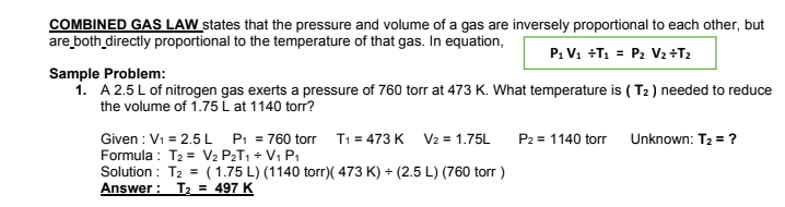 COMBINED GAS LAW states that the pressure and volume of a gas are inversely proportional to each other, but
are both_directly proportional to the temperature of that gas. In equation,
P: V1 +T1 = P2 V2+T2
Sample Problem:
1. A 2.5L of nitrogen gas exerts a pressure of 760 torr at 473 K. What temperature is ( T2 ) needed to reduce
the volume of 1.75 L at 1140 torr?
Given : V1 = 2.5L P: = 760 torr T1 = 473 K V2 = 1.75L
Formula : T2 = V2 P2T1 + V1 P1
Solution : T2 = (1.75 L) (1140 torr)( 473 K) + (2.5 L) (760 torr )
Answer : T2 = 497 K
P2 = 1140 torr Unknown: T2 = ?

