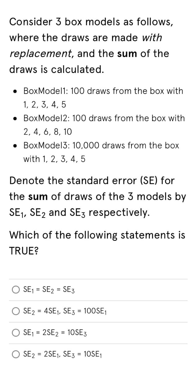 Consider 3 box models as follows,
where the draws are made with
replacement, and the sum of the
draws is calculated.
• BoxModel1: 100 draws from the box with
1, 2, 3, 4, 5
.BoxModel 2: 100 draws from the box with
2, 4, 6, 8, 10
BoxModel3: 10,000 draws from the box
with 1, 2, 3, 4, 5
Denote the standard error (SE) for
the sum of draws of the 3 models by
SE₁, SE2 and SE3 respectively.
Which of the following statements is
TRUE?
SE₁ = SE2 = SE3
SE2 = 4SE₁, SE3 = 100SE₁
SE₁ = 2SE2 = 10SE3
SE2= 2SE₁, SE3 = 10SE₁