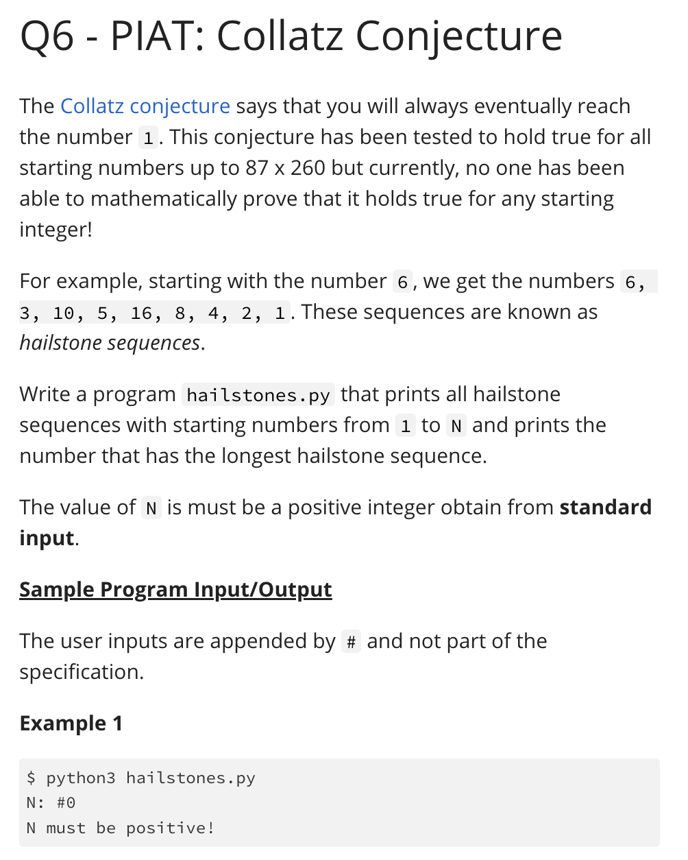 Q6 - PIAT: Collatz Conjecture
The Collatz conjecture says that you will always eventually reach
the number 1. This conjecture has been tested to hold true for all
starting numbers up to 87 x 260 but currently, no one has been
able to mathematically prove that it holds true for any starting
integer!
For example, starting with the number 6, we get the numbers 6,
3, 10, 5, 16, 8, 4, 2, 1.These sequences are known as
hailstone sequences.
Write a program hailstones.py that prints all hailstone
sequences with starting numbers from 1 to N and prints the
number that has the longest hailstone sequence.
The value of N is must be a positive integer obtain from standard
input.
Sample Program Input/Output
The user inputs are appended by # and not part of the
specification.
Example 1
$ python3 hailstones.py
N: #0
N must be positive!
