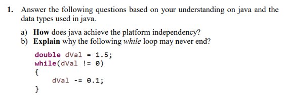 1. Answer the following questions based on your understanding on java and the
data types used in java.
a) How does java achieve the platform independency?
b) Explain why the following while loop may never end?
double dVal = 1.5;
while(dVal != 0)
{
dval -=
e.1;
}
