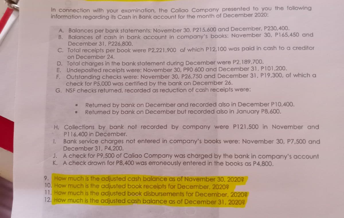 In connection with your examination, the Caliao Company presented to you the following
information regarding its Cash in Bank account for the month of December 2020:
A. Balances per bank statements: November 30, P215,600 and December, P230,400.
B. Balances of cash in bank account in company's books: November 30, P165,450 and
December 31, P226,800.
C. Total receipts per book were P2,221,900 of which P12,100 was paid in cash to a creditor
on December 24.
D. Total charges in the bank statement during December were P2,189,700.
E. Undeposited receipts were: November 30, P90 600 and December 31, P101,200.
F. Outstanding checks were: November 30, P26,750 and December 31, P19,300, of which a
check for P5,000 was certified by the bank on December 26.
G. NSF checks returned, recorded as reduction of cash receipts were:
Returned by bank on December and recorded also in December P10,400.
Returned by bank on December but recorded also in January P8,600.
H. Collections by bank not recorded by company were P121,500 in November and
P116,400 in December.
Bank service charges not entered in company's books were: November 30, P7,500 and
December 31, P4,200.
J. A check for P9,500 of Caliao Company was charged by the bank in company's account
K. A check drawn for P8,400 was erroneously entered in the books as P4,800.
1.
9. How much is the adjusted cash balance as of November 30, 2020?
10. How much is the adjusted book receipts for December, 2020?
11. How much is the adjusted book disbursements for December, 20202
12. How much is the adjusted cash balance as of December 31, 2020?
