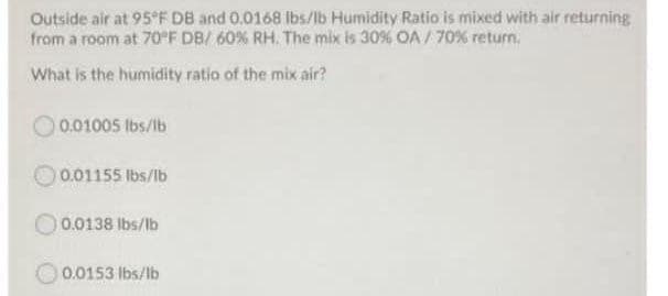 Outside air at 95°F DB and 0.0168 Ibs/lb Humidity Ratio is mixed with air returning
from a room at 70 F DB/ 60% RH. The mix is 309% OA / 70% return.
What is the humidity ratio of the mix air?
0.01005 lbs/lb
0.01155 lbs/lb
)0.0138 lbs/lb
0.0153 lbs/lb
