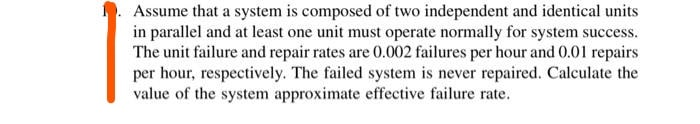 Assume that a system is composed of two independent and identical units
in parallel and at least one unit must operate normally for system success.
The unit failure and repair rates are 0.002 failures per hour and 0.01 repairs
per hour, respectively. The failed system is never repaired. Calculate the
value of the system approximate effective failure rate.

