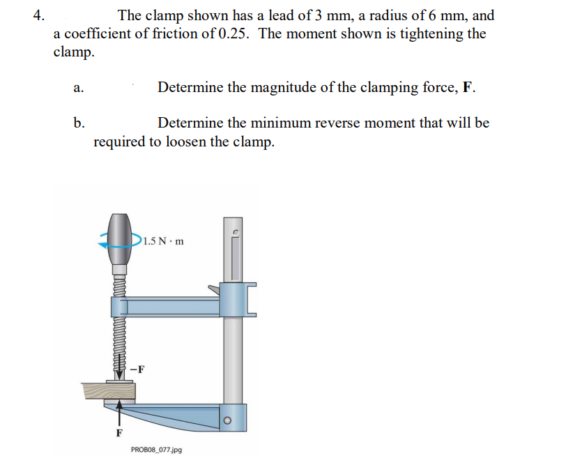 4.
The clamp shown has a lead of 3 mm, a radius of 6 mm, and
a coefficient of friction of 0.25. The moment shown is tightening the
clamp.
Determine the magnitude of the clamping force, F.
а.
b.
Determine the minimum reverse moment that will be
required to loosen the clamp.
D1.5 N· m
-F
F
PROBO8_077.jpg
